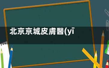 北京京城皮膚醫(yī)院簡介：地址丨路線丨營業(yè)時間丨特色項目丨電話介紹!
