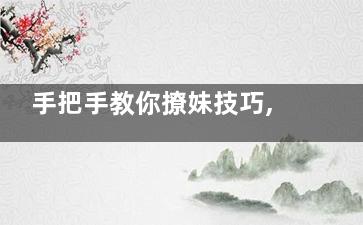 手把手教你撩妹技巧,如何讓她在你面前綻放,撩妹的教程