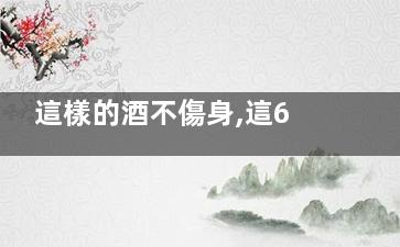 這樣的酒不傷身,這6種酒***養(yǎng)生,,什么酒不傷身體還能喝醉